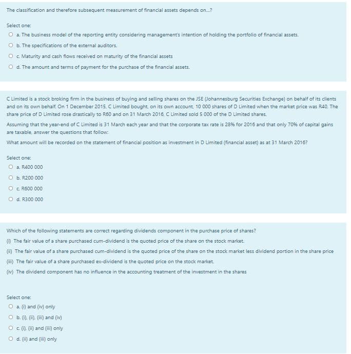 The classification and therefore subsequent measurement of financial assets depends on.?
Select one:
O a. The business model of the reporting entity considering management's intention of holding the portfolio of financial assets.
O b. The specifications of the external auditors.
O c Maturity and cash flows received on maturity of the financial assets
O d. The amount and terms of payment for the purchase of the financial assets.
CLimited is a stock broking firm in the business of buying and selling shares on the JSE (Johannesburg Securities Exchange) on behalf of its clients
and on its own behalf. On 1 December 2015, C Limited bought, on its own account, 10 000 shares of D Limited when the market price was R40. The
share price of D Limited rose drastically to R60 and on 31 March 2016, C Limited sold 5 000 of the D Limited shares.
Assuming that the year-end of C Limited is 31 March each year and that the corporate tax rate is 28% for 2016 and that only 70% of capital gains
are taxable, answer the questions that follow.
What amount will be recorded on the statement of financial position as investment in D Limited (financial asset) as at 31 March 2016?
Select one:
O a. R400 000
O b. R200 000
O c. R600 000
O d. R300 000
Which of the following statements are correct regarding dividends component in the purchase price of shares?
O The fair value of a share purchased cum-dividend is the quoted price of the share on the stock market.
(m) The fair value of a share purchased cum-dividend is the quoted price of the share on the stock market less dividend portion in the share price
(ii) The fair value of a share purchased ex-dividend is the quoted price on the stock market.
(m) The dividend component has no influence in the accounting treatment of the investment in the shares
Select one:
O a. (1) and (iv) only
O b. (). (i). (ii) and (iv)
O c (). (i) and (ii) only
O d. (ii) and (i) only
