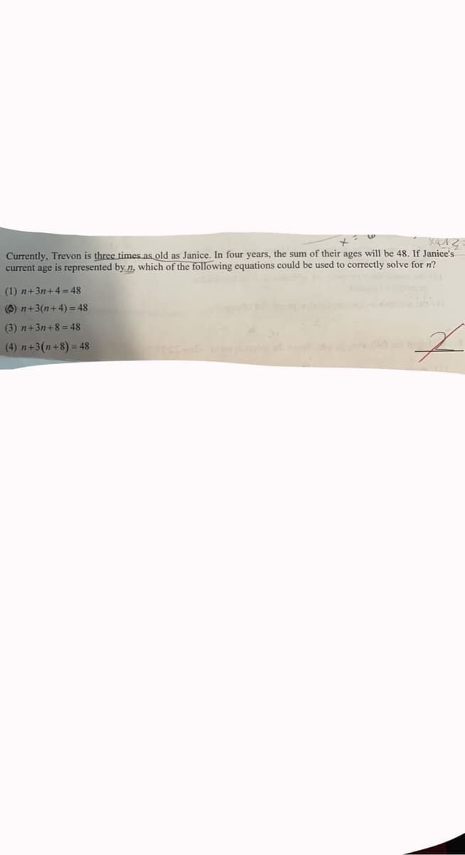 Currently, Trevon is three times as old as Janice. In four years, the sum of their ages will be 48. If Janice's
current age is represented by n, which of the following equations could be used to correctly solve for n?
(1) n+3n+4= 48
O) n+3(n+4) = 48
(3) n+3n+8 = 48
(4) n+3(n+8) = 48
