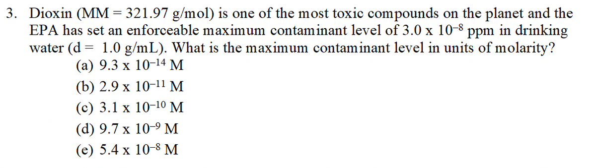 3. Dioxin (MM = 321.97 g/mol) is one of the most toxic compounds on the planet and the
EPA has set an enforceable maximum contaminant level of 3.0 x 10-8 ppm in drinking
water (d = 1.0 g/mL). What is the maximum contaminant level in units of molarity?
(а) 9.3 х 10-14 М
(b) 2.9х 10-11 M
(c) 3.1 x 10-10 M
(d) 9.7 х 10-9 М
(е) 5.4 x 10-8 M
