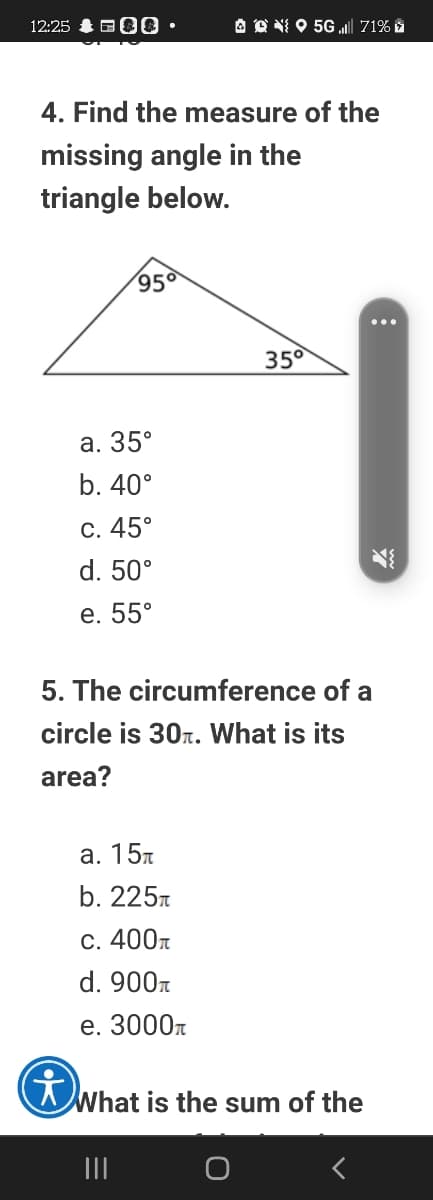 12:25
O O NI O 5G „l 71% i
• 000
4. Find the measure of the
missing angle in the
triangle below.
950
35°
а. 35°
b. 40°
С. 45°
d. 50°
е. 55°
5. The circumference of a
circle is 30r. What is its
area?
а. 15л
b. 225r
C. 400r
d. 900n
е. 3000т
What is the sum of the
