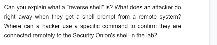 Can you explain what a "reverse shell" is? What does an attacker do
right away when they get a shell prompt from a remote system?
Where can a hacker use a specific command to confirm they are
connected remotely to the Security Onion's shell in the lab?