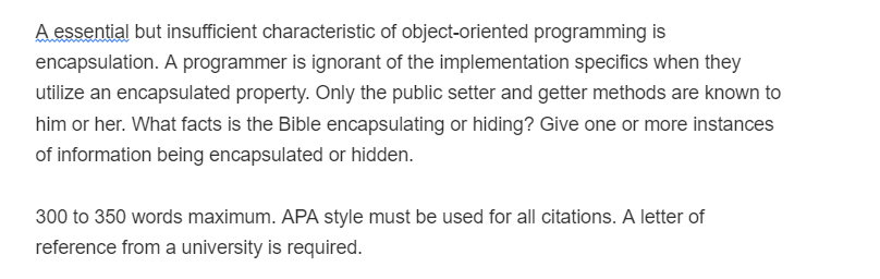 A essential but insufficient characteristic of object-oriented programming is
encapsulation. A programmer is ignorant of the implementation specifics when they
utilize an encapsulated property. Only the public setter and getter methods are known to
him or her. What facts is the Bible encapsulating or hiding? Give one or more instances
of information being encapsulated or hidden.
300 to 350 words maximum. APA style must be used for all citations. A letter of
reference from a university is required.