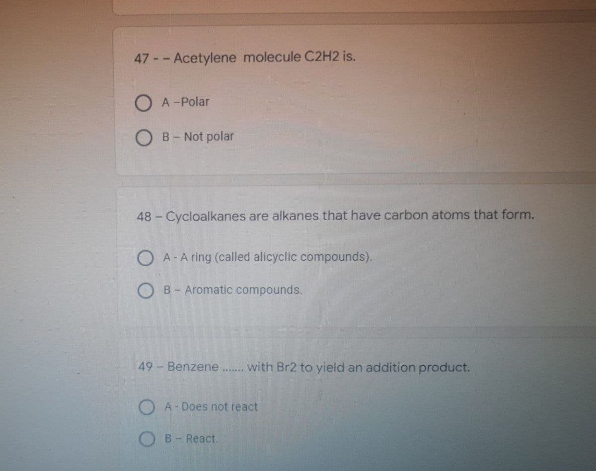 47 -- Acetylene molecule C2H2 is.
OA-Polar
OB - Not polar
48 - Cycloalkanes are alkanes that have carbon atoms that form.
OA- A ring (called alicyclic compounds).
OB- Aromatic compounds.
49 - Benzene with Br2 to yield an addition product.
OA-Does not react
B - React.