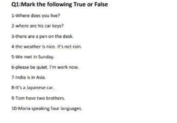 Q1:Mark the following True or False
1-Where does you live?
2-where are his car keys?
3-there are a pen on the desk.
4 the weather is nice, it's not rain.
5-We met in Sunday.
6-please be quiet. I'm work now.
7-India is in Asia.
8-it's a Japanese car.
9-Tom have two brothers.
10-Maria speaking four languages.