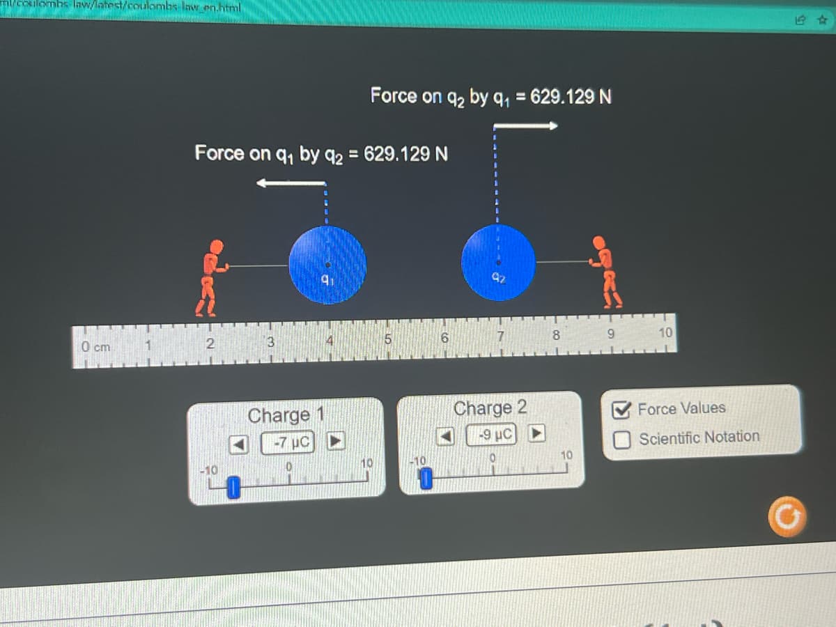 nl/coulombs law/latest/coulombs lav_en.html
0 cm
Force on q₁ by 92 =
2
-10
3
9₁
Charge 1
-7 μC
10
Force on 9₂ by q₁ = 629.129 N
629.129 N
10
6
97
7
Charge 2
-9 μC
8
10
9
10
Force Values
Scientific Notation
1 ☆