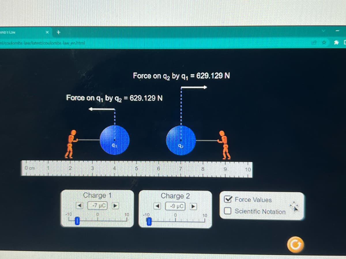 omb's Law
n/coulombs-law/latest/coulombs-law en html
0 cm
+
1
Force on q₁ by q2 = 629.129 N
2
-10
3
Charge 1
-7 µC ▶
0
Force on 9₂ by 91 = 629.129 N
10
5
-10
6
Charge 2
-9 μC
0
10
9. 10
✔Force Values
U
Scientific Notation