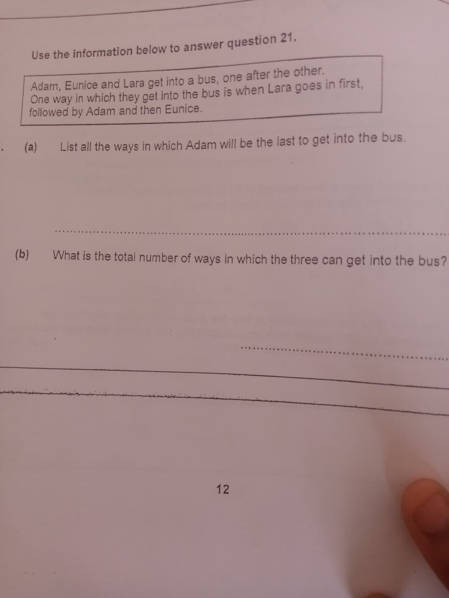 Use the information below to answer question 21.
Adam, Eunice and Lara get into a bus, one after the other.
Öne way in which they get into the bus is when Lara goes in first,
followed by Adam and then Eunice.
(a)
List all the ways in which Adam will be the last to get into the bus.
(b)
What is the total number of ways in which the three can get into the bus?
12
