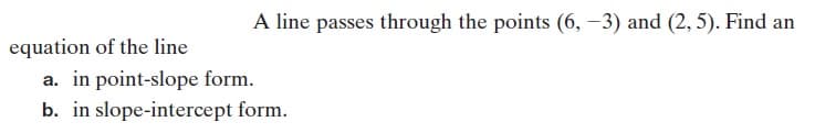 A line passes through the points (6, –3) and (2, 5). Find an
equation of the line
a. in point-slope form.
b. in slope-intercept form.
