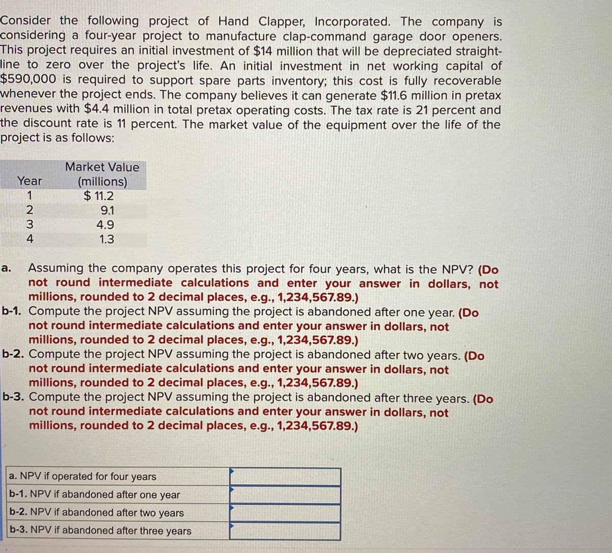 Consider the following project of Hand Clapper, Incorporated. The company is
considering a four-year project to manufacture clap-command garage door openers.
This project requires an initial investment of $14 million that will be depreciated straight-
line to zero over the project's life. An initial investment in net working capital of
$590,000 is required to support spare parts inventory; this cost is fully recoverable
whenever the project ends. The company believes it can generate $11.6 million in pretax
revenues with $4.4 million in total pretax operating costs. The tax rate is 21 percent and
the discount rate is 11 percent. The market value of the equipment over the life of the
project is as follows:
Year
Market Value
(millions)
a.
1
$ 11.2
9.1
234
4.9
1.3
Assuming the company operates this project for four years, what is the NPV? (Do
not round intermediate calculations and enter your answer in dollars, not
millions, rounded to 2 decimal places, e.g., 1,234,567.89.)
b-1. Compute the project NPV assuming the project is abandoned after one year. (Do
not round intermediate calculations and enter your answer in dollars, not
millions, rounded to 2 decimal places, e.g., 1,234,567.89.)
b-2. Compute the project NPV assuming the project is abandoned after two years. (Do
not round intermediate calculations and enter your answer in dollars, not
millions, rounded to 2 decimal places, e.g., 1,234,567.89.)
b-3. Compute the project NPV assuming the project is abandoned after three years. (Do
not round intermediate calculations and enter your answer in dollars, not
millions, rounded to 2 decimal places, e.g., 1,234,567.89.)
a. NPV if operated for four years
b-1. NPV if abandoned after one year
b-2. NPV if abandoned after two years
b-3. NPV if abandoned after three years