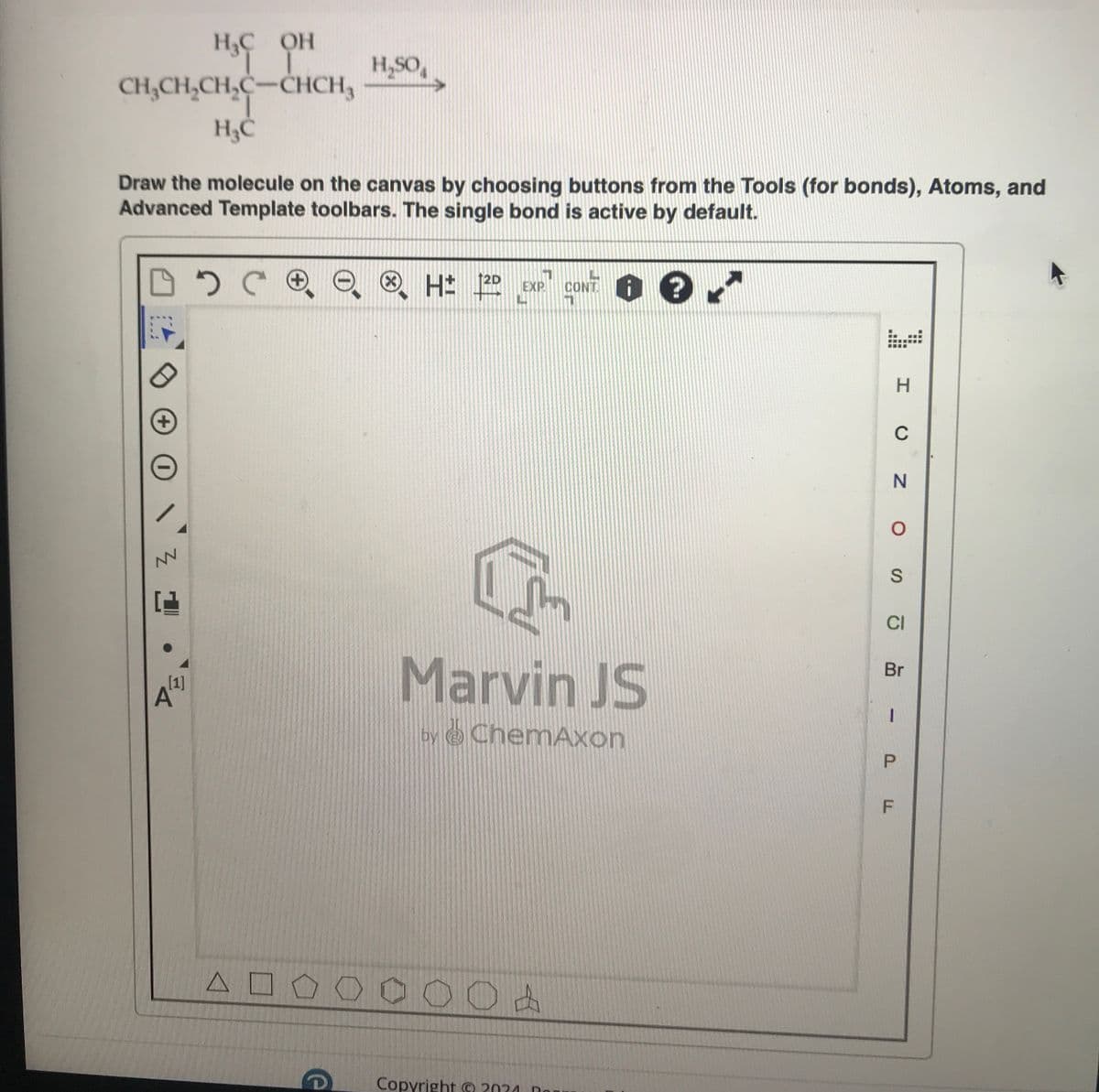 H&C OH
H₂SO₁
CH,CH,CH,C-CHCH, H,SO,
H₁C
Draw the molecule on the canvas by choosing buttons from the Tools (for bonds), Atoms, and
Advanced Template toolbars. The single bond is active by default.
+
CH 20
H± 2D EXP.
CONT.
Z1
A
[1]
Marvin JS
by ChemAxon
ΔΟ
0 0 0 0 0 A
e
Copyright 2024 B
H
C
N
о
S
CI
Br
-
P
LL
F