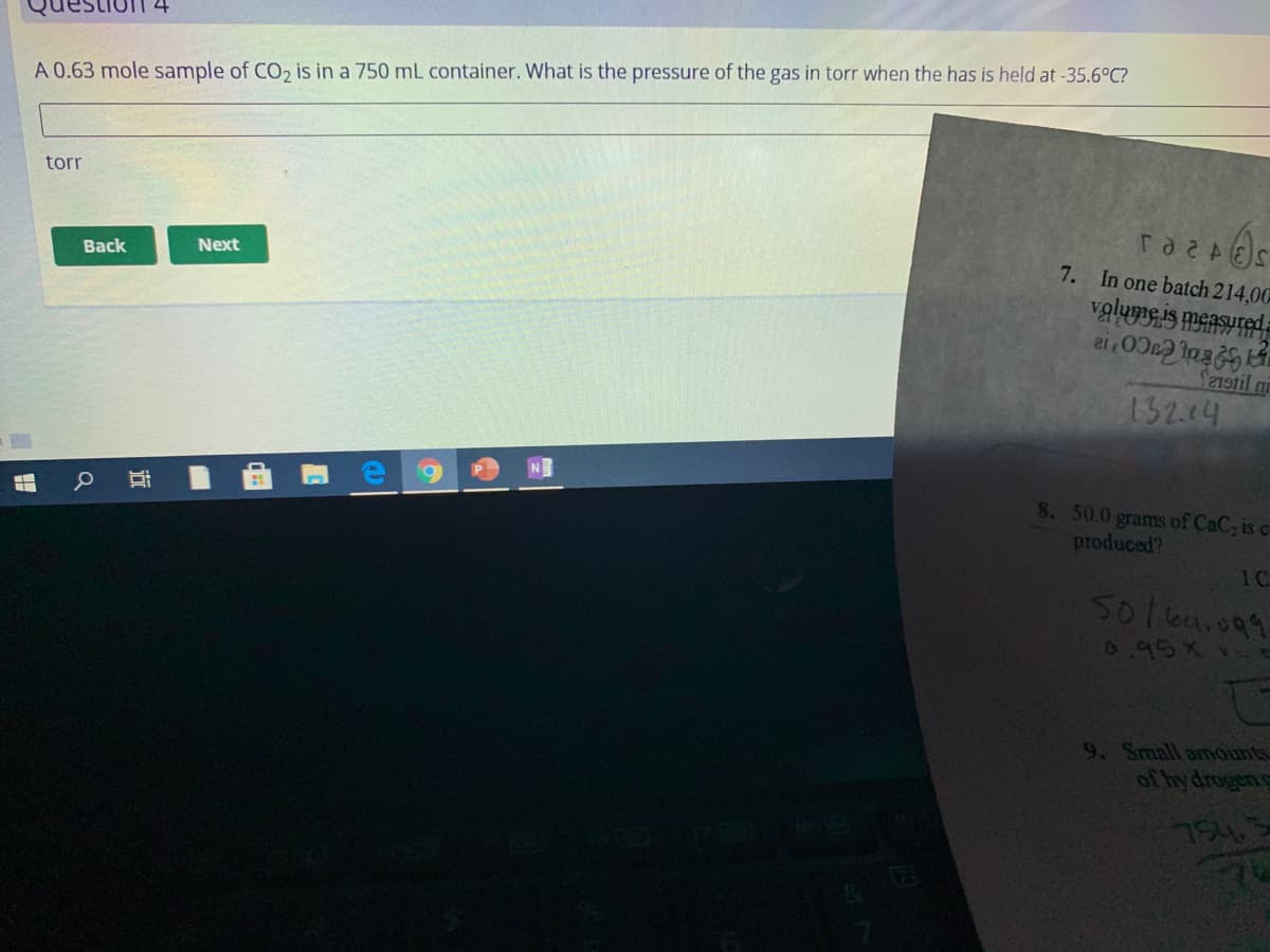 A 0.63 mole sample of CO2 is in a 750 mL container. What is the pressure of the gas in torr when the has is held at -35.6°C?
torr
7. In one batch 214,00
vglume is measured
Back
Next
Senstil ni
132.64
8. 50.0 grams of CaC, is ca
produced?
1C
501ka.099
69564
9. Small amounts
of by drogens
754
