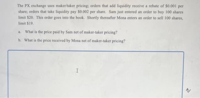 The PX exchange uses maker/taker pricing; orders that add liquidity receive a rebate of $0.001 per
share; orders that take liquidity pay $0.002 per share. Sam just entered an order to buy 100 shares
limit $20. This order goes into the book. Shortly thereafter Mona enters an order to sell 100 shares,
limit $19.
a. What is the price paid by Sam net of maker-taker pricing?
b. What is the price received by Mona net of maker-taker pricing?
I
A