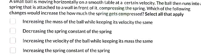 A small ball is moving horizontally on a smooth table at a certain velocity. The ball then runs into a
spring that is attached to a wall in front of it, compressing the spring. Which of the following
changes would increase the how much the spring gets compressed? Select all that apply
Increasing the mass of the ball while keeping its velocity the same
Decreasing the spring constant of the spring
Increasing the velocity of the ball while keeping its mass the same
Increasing the spring constant of the spring