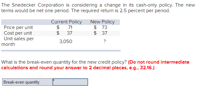 The Snedecker Corporation is considering a change in its cash-only policy. The new
terms would be net one period. The required return is 2.5 percent per period.
Price per unit
Cost per unit
Unit sales per
month
Current Policy New Policy
$
$
Break-even quantity
71
37
3,050
$73
$ 37
?
What is the break-even quantity for the new credit policy? (Do not round intermediate
calculations and round your answer to 2 decimal places, e.g., 32.16.)