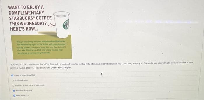 WANT TO ENJOY A
COMPLIMENTARY
STARBUCKS COFFEE
THIS WEDNESDAY?.
HERE'S HOW...
Bring a wedge you mighbourhood Back
ThWday, April
bly Pin Plan Rostly that, but w
MULTIPLE SELECT in honor of Earth Day, Starbucks advertised free/discounted coffee for customers who brought in a travel mug. In doing so, Starbucks was attempting to increase interest in their
coffee, a mature product. The ad illustrates (select all that apply)
away to generate publicity
Madon & Vine
the AMA ethical value of "deship
minder adverting
promotion