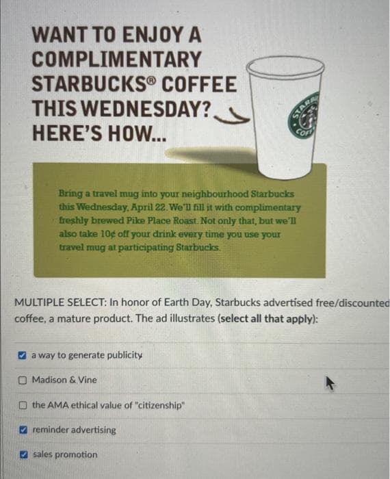WANT TO ENJOY A
COMPLIMENTARY
STARBUCKS COFFEE
THIS WEDNESDAY?
HERE'S HOW...
Bring a travel mug into your neighbourhood Starbucks
this Wednesday, April 22. We'll fill it with complimentary
freshly brewed Pike Place Roast. Not only that, but we'll
also take 10g off your drink every time you use your
travel mug at participating Starbucks.
MULTIPLE SELECT: In honor of Earth Day, Starbucks advertised free/discounted
coffee, a mature product. The ad illustrates (select all that apply):
a way to generate publicity
Madison & Vine
the AMA ethical value of "citizenship"
reminder advertising
sales promotion