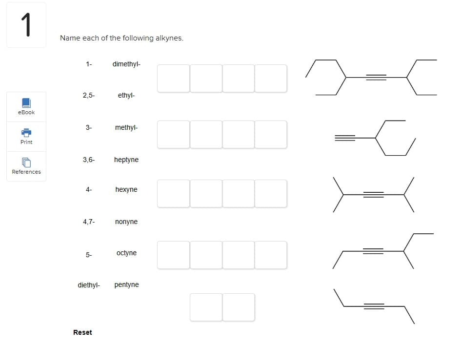 1
eBook
Print
References
Name each of the following alkynes.
1-
2,5-
3-
3,6-
4-
4,7-
5-
diethyl-
Reset
dimethyl-
ethyl-
methyl-
heptyne
hexyne
nonyne
octyne
pentyne