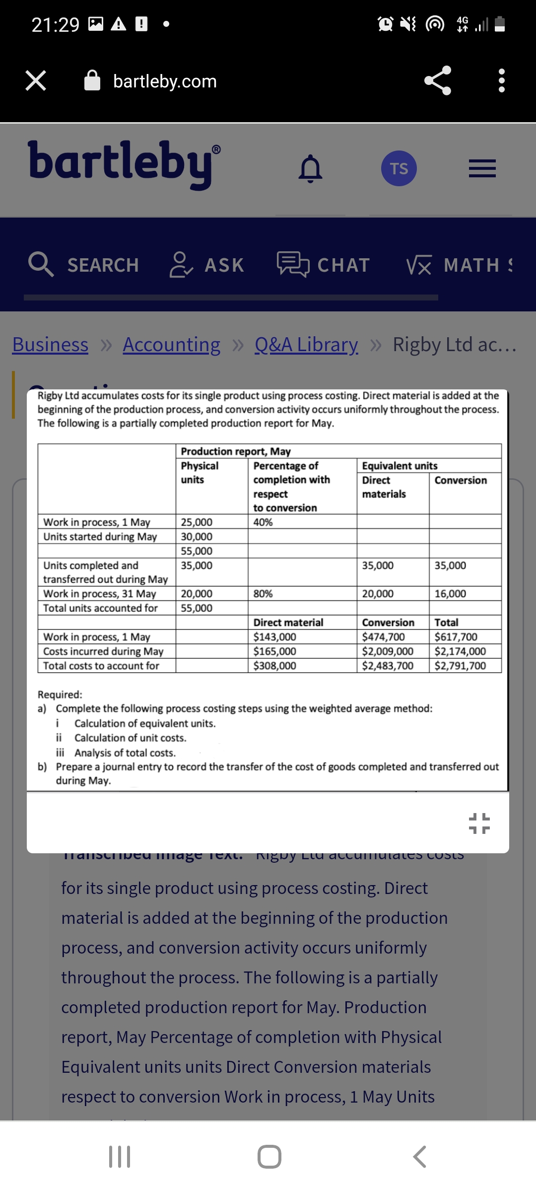 21:29 A
×
bartleby.com
bartleby
SEARCH
Work in process, 1 May
Units started during May
Units completed and
transferred out during May
Work in process, 31 May
Total units accounted for
Work in process, 1 May
Costs incurred during May
Total costs to account for
ASK
Production report, May
Business » Accounting » Q&A Library » Rigby Ltd ac...
Rigby Ltd accumulates costs for its single product using process costing. Direct material is added at the
beginning of the production process, and conversion activity occurs uniformly throughout the process.
The following is a partially completed production report for May.
Physical
units
|||
25,000
30,000
55,000
35,000
20,000
55,000
Percentage of
completion with
respect
to conversion
40%
80%
Q4.
TS
Direct material
$143,000
$165,000
$308,000
CHAT VX MATH
ļ
Equivalent units
Direct
materials
35,000
20,000
Required:
a) Complete the following process costing steps using the weighted average method:
i Calculation of equivalent units.
ii Calculation of unit costs.
=
Conversion
35,000
16,000
Conversion
Total
$474,700
$617,700
$2,009,000 $2,174,000
$2,483,700 $2,791,700
<
Transcribed mage Text. Rigby Llu accumulates costs
for its single product using process costing. Direct
material is added at the beginning of the production
process, and conversion activity occurs uniformly
throughout the process. The following is a partially
completed production report for May. Production
report, May Percentage of completion with Physical
Equivalent units units Direct Conversion materials
respect to conversion Work in process, 1 May Units
●●●
iii Analysis of total costs.
b) Prepare a journal entry to record the transfer of the cost of goods completed and transferred out
during May.