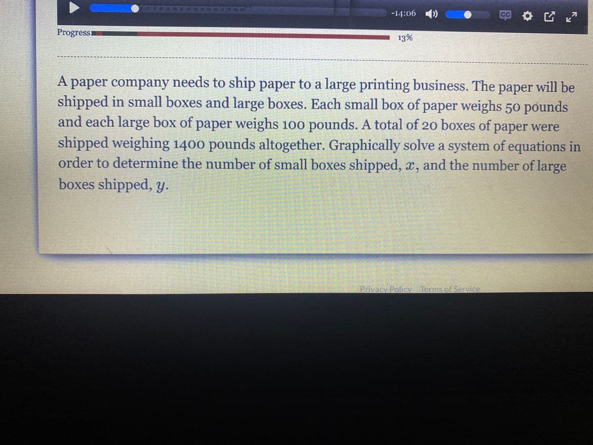 ### Problem Statement

A paper company needs to ship paper to a large printing business. The paper will be shipped in small boxes and large boxes. Each small box of paper weighs 50 pounds, and each large box of paper weighs 100 pounds. A total of 20 boxes of paper were shipped, weighing 1400 pounds altogether. 

Graphically solve a system of equations in order to determine the number of small boxes shipped, \( x \), and the number of large boxes shipped, \( y \).

### System of Equations

To solve this problem, we need to set up a system of linear equations based on the given conditions:

1. The total number of boxes shipped (both small and large) is 20.
   \[ x + y = 20 \]

2. The total weight of all the boxes shipped is 1400 pounds.
   \[ 50x + 100y = 1400 \]

Where:
- \( x \) is the number of small boxes (each weighing 50 pounds).
- \( y \) is the number of large boxes (each weighing 100 pounds).

### Steps to Solve Graphically

1. **Rewrite the equations in terms of \( y \):**

   For the first equation:
   \[ y = 20 - x \]

   For the second equation:
   \[ 50x + 100y = 1400 \]
   Simplify it by dividing every term by 50:
   \[ x + 2y = 28 \]
   Solve for \( y \):
   \[ 2y = 28 - x \]
   \[ y = 14 - \frac{x}{2} \]

2. **Graph the equations:**

   - Plot the line \( y = 20 - x \). This line will pass through the points (0, 20) and (20, 0).
   - Plot the line \( y = 14 - \frac{x}{2} \). This line will pass through the points (0, 14) and (28, 0).

3. **Find the intersection point:**

   - Graphically find the point where these two lines intersect. This point will provide the values of \( x \) and \( y \) that satisfy both equations.
   
   The intersection point is the solution to the system.

### Conclusion

By solving the system graphically, we can determine the