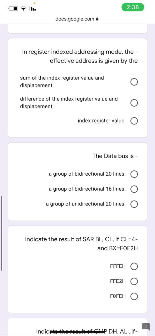 2:38
docs.google.com a
In register indexed addressing mode, the -
effective address is given by the
sum of the index register value and
displacement.
difference of the index register value and
displacement.
index register value.
The Data bus is
a group of bidirectional 20 lines.
a group of bidirectional 16 lines.
a group of unidirectional 20 lines.
Indicate the result of SAR BL, CL, if CL=4-
and BX=FOE2H
FFFEH
FFE2H
FOFEH
Indicate thereoult of CMAP DH, AL , if-
