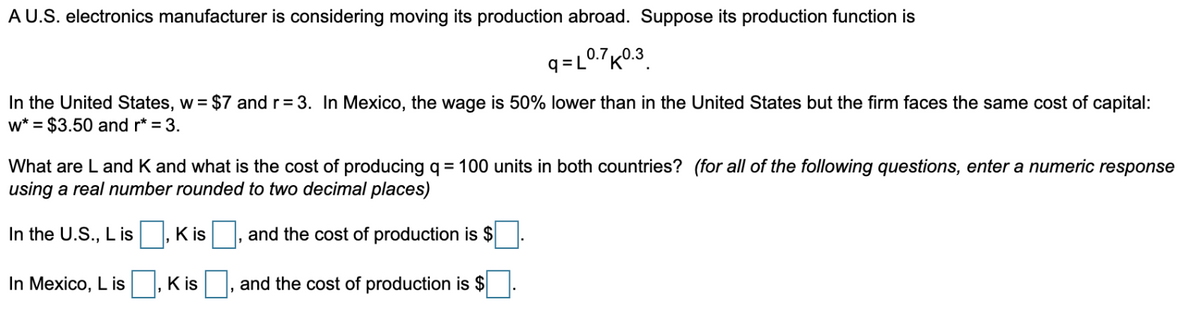 A U.S. electronics manufacturer is considering moving its production abroad. Suppose its production function is
9=L0.7K0.3
In the United States, w = $7 and r = 3. In Mexico, the wage is 50% lower than in the United States but the firm faces the same cost of capital:
w* = $3.50 and r* = 3.
What are L and K and what is the cost of producing q = 100 units in both countries? (for all of the following questions, enter a numeric response
using a real number rounded to two decimal places)
and the cost of production is $
and the cost of production is $
In the U.S., L is
In Mexico, L is
Kis
Kis