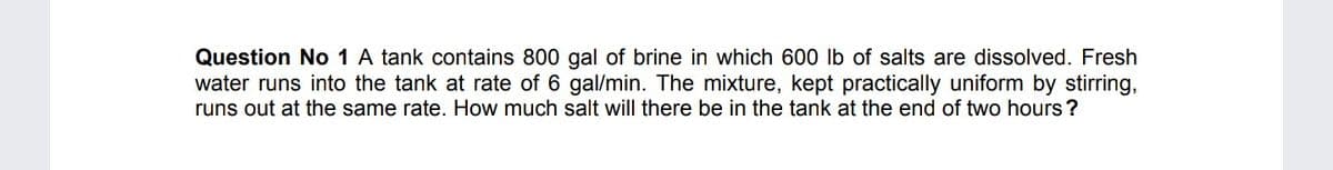 Question No 1 A tank contains 800 gal of brine in which 600 lb of salts are dissolved. Fresh
water runs into the tank at rate of 6 gal/min. The mixture, kept practically uniform by stirring,
runs out at the same rate. How much salt will there be in the tank at the end of two hours ?
