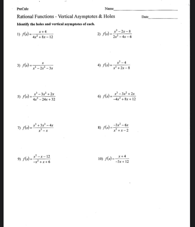 PreCalc
Name_
Rational Functions - Vertical Asymptotes & Holes
Identify the holes and vertical asymptotes of each.
1) f(x)=
3) f(x) =
5) f(x)=
x +4
4x² +8x-12
x
x-2x²-3x
x²³-3x²+2x
4x²-24x +32
x³ + 3x² - 4x
x³ -x
7) √(x)=x² +3₁
9) f(x)=x²-x-12
-x²+x+6
2) f(x)=
4) f(x)=
x²-2x-8
2x²-4x-6
x²-4
x²+2x-8
x³-3x²+2x
-4x² +8x + 12
6) f(x)=-
-3x² - 6x
x²+x-2
8) f(x)=-
x +4
-3x+ 12
10) f(x)=-
Date