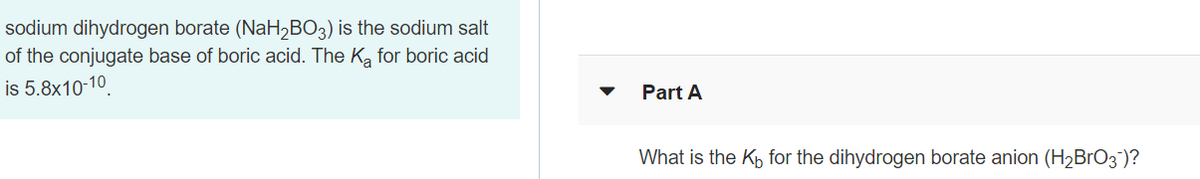 sodium dihydrogen borate (NaH2BO3) is the sodium salt
of the conjugate base of boric acid. The K, for boric acid
is 5.8x10-10.
Part A
What is the Kh for the dihydrogen borate anion (H2BRO3)?
