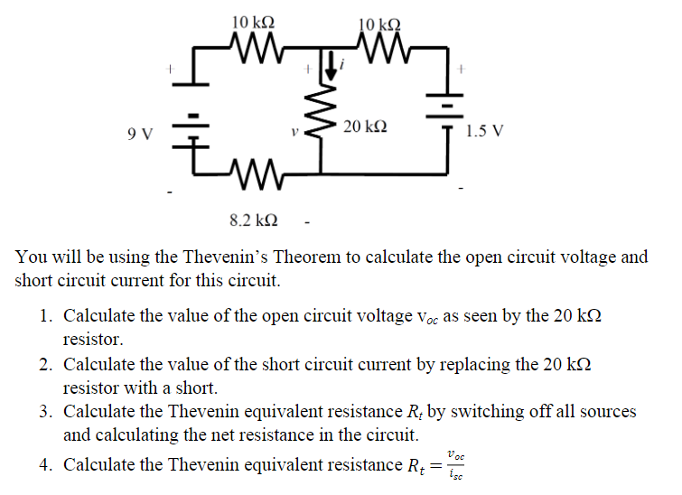 10 kQ
9 V
W
10 ΚΩ
M
Żm
8.2 ΚΩ
You will be using the Thevenin's Theorem to calculate the open circuit voltage and
short circuit current for this circuit.
20 ΚΩ
1.5 V
1. Calculate the value of the open circuit voltage Voc as seen by the 20 k
resistor.
2. Calculate the value of the short circuit current by replacing the 20 kn
resistor with a short.
3. Calculate the Thevenin equivalent resistance R, by switching off all sources
and calculating the net resistance in the circuit.
Voc
4. Calculate the Thevenin equivalent resistance R₁ = =