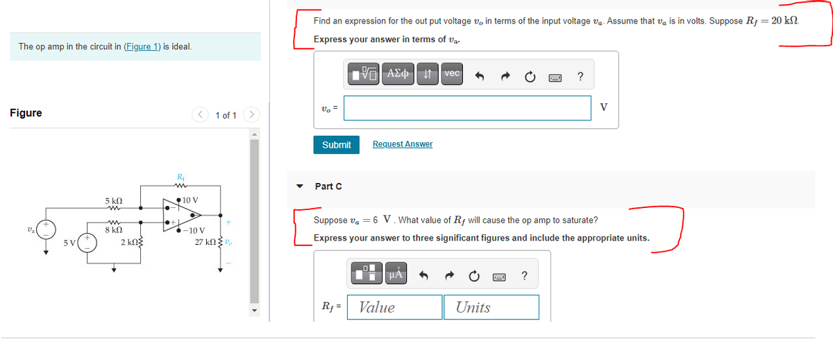 The op amp in the circuit in (Figure 1) is ideal.
Figure
V₂
5 V
5 ΚΩ
m
w
8 ΚΩ
2 ΚΩΣ
R₁
N 10 V
+●+]
-10 V
1 of 1 >
27 kΩΣ",
Find an expression for the output voltage v, in terms of the input voltage v₁. Assume that is in volts. Suppose Rf = 20 kn.
Express your answer in terms of va.
Vo =
Submit Request Answer
Part C
VAΣ vec
Rf=
0
LμA
6
Value
Suppose v₁ = 6 V. What value of Rf will cause the op amp to saturate?
Express your answer to three significant figures and include the appropriate units.
Units
wwwww
www ?
?
V