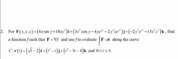 2. For F(x, y, z)=(6xsin y+10x=³)i + (3x² cosy-4ye -2y²ze )i+(-2y³e +15x²2²)k, find
a function f such that F=Vf and use fto evaluate fF-dr along the curve
C:r(1)-(√7-2)i + (²-1) j+(1²-31-4)k and 0≤ ≤4.