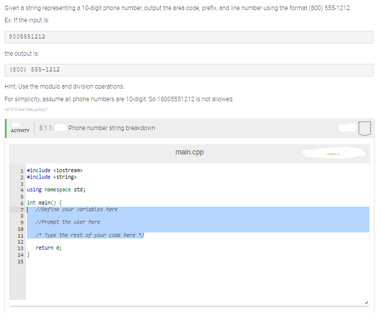 Given a string representing a 10-digit phone number, output the area code, prefix, and line number using the format (800) 555-1212.
Ex: If the input is:
8005551212
the output is:
(800) 555-1212
Hint: Use the modulo and division operations.
For simplicity, assume all phone numbers are 10-digit. So 18005551212 is not allowed.
407010.2441566.qx3zqy7
ACTIVITY
1 #include <iostream>
2 #include <string>
3
4 using namespace std;
5
6 int main() {
7
8
3.1.1: Phone number string breakdown
9
10
11
12
13
14}
15
//Define your variables here
//Prompt the user here
/* Type the rest of your code here /
return 0;
main.cpp