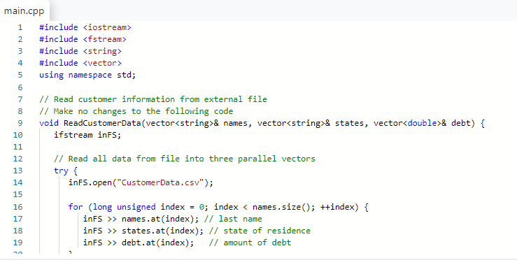 main.cpp
1 #include <iostream>
2 #include <fstream>
3 #include <string>
#include <vector>
4
5 using namespace std;
6
7
8
9
10
11
12
13
14
15
16
17
18
19
50 %
// Read customer information from external file
// Make no changes to the following code
void ReadCustomerData(vector<string>& names, vector<string>& states, vector<double>& debt) {
ifstream inFS;
// Read all data from file into three parallel vectors
try {
inFS.open("CustomerData.csv");
for (long unsigned index = 0; indexnames.size(); ++index) {
inFS >> names.at (index); // last name
inFS >> states.at(index); // state of residence
inFS >> debt.at (index); // amount of debt