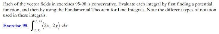 Each of the vector fields in exercises 95-98 is conservative. Evaluate each integral by first finding a potential
function, and then by using the Fundamental Theorem for Line Integrals. Note the different types of notation
used in these integrals.
(3, 4)
(2x, 2y) dr
Exercise 95.
(0, 1)
