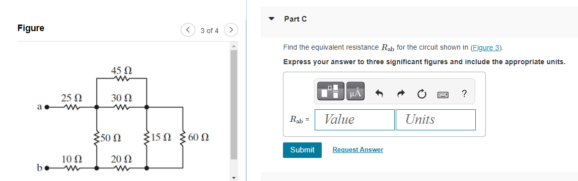 Figure
25 Ω
a w
10 Ω
bew
45 Ω
ww
30 Ω
350 Ω
20 Ω
<
3 of 4
{15Ω Σ60Ω
>
Part C
Find the equivalent resistance Rab for the circuit shown in (Figure 3).
Express your answer to three significant figures and include the appropriate units.
Rab =
Submit
μÅ
Value
Request Answer
Units
?