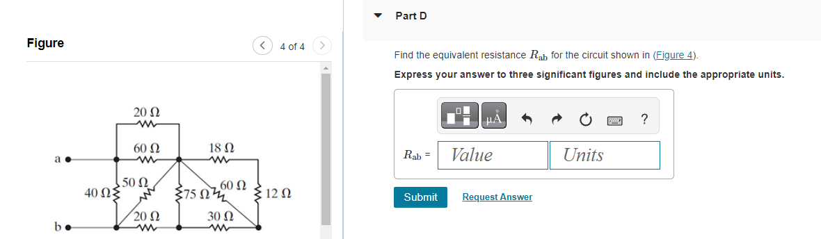 Figure
a.
be
20 Ω
60 Ω
M
150 Ω
40 ΩΣ
20 Ω
ww
Σ75 Ω
18 Ω
ww
60 Ω
30 Ω
< 4 of 4
{12 Ω
Part D
Find the equivalent resistance Rab for the circuit shown in (Figure 4).
Express your answer to three significant figures and include the appropriate units.
Rab =
Submit
μα
Value
Request Answer
Units
?