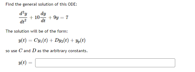 Find the general solution of this ODE:
d?y
dy
+ 10-
+ 9y = 7
dt?
dt
The solution will be of the form:
y(t) = Cy1(t) + Dy2(t) + Yp(t)
%3D
so use C and D as the arbitrary constants.
y(t)
