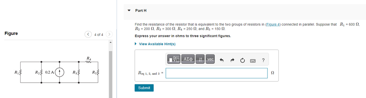 Figure
R₁
......
R₂ 0.2 A
R3
R₁
ww
4 of 4
R$
Part H
Find the resistance of the resistor that is equivalent to the two groups of resistors in (Figure 4) connected in parallel. Suppose that R₁ = 600 2,
R2 = 200 N, R3 = 300 , R4 = 250 , and R5 = 150.
Express your answer in ohms to three significant figures.
► View Available Hint(s)
Req 1, 2, and 3 =
Submit
A vec
?
Ω