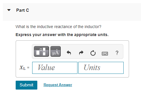 Part C
What is the inductive reactance of the inductor?
Express your answer with the appropriate units.
XL =
Submit
μᾶ
Value
Request Answer
Units
wwwwww..
?