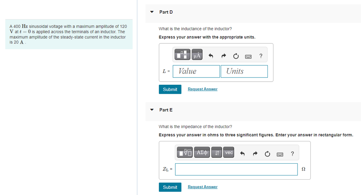 A 400 Hz sinusoidal voltage with a maximum amplitude of 120
V at t = 0 is applied across the terminals of an inductor. The
maximum amplitude of the steady-state current in the inductor
is 20 A.
Part D
What is the inductance of the inductor?
Express your answer with the appropriate units.
L =
Submit
Part E
ZL =
μA
Submit
Value
Request Answer
Units
What is the impedance of the inductor?
Express your answer in ohms to three significant figures. Enter your answer in rectangular form.
VE ΑΣΦΠ vec
Request Answer
wwwww
?
?
Ω
Ω