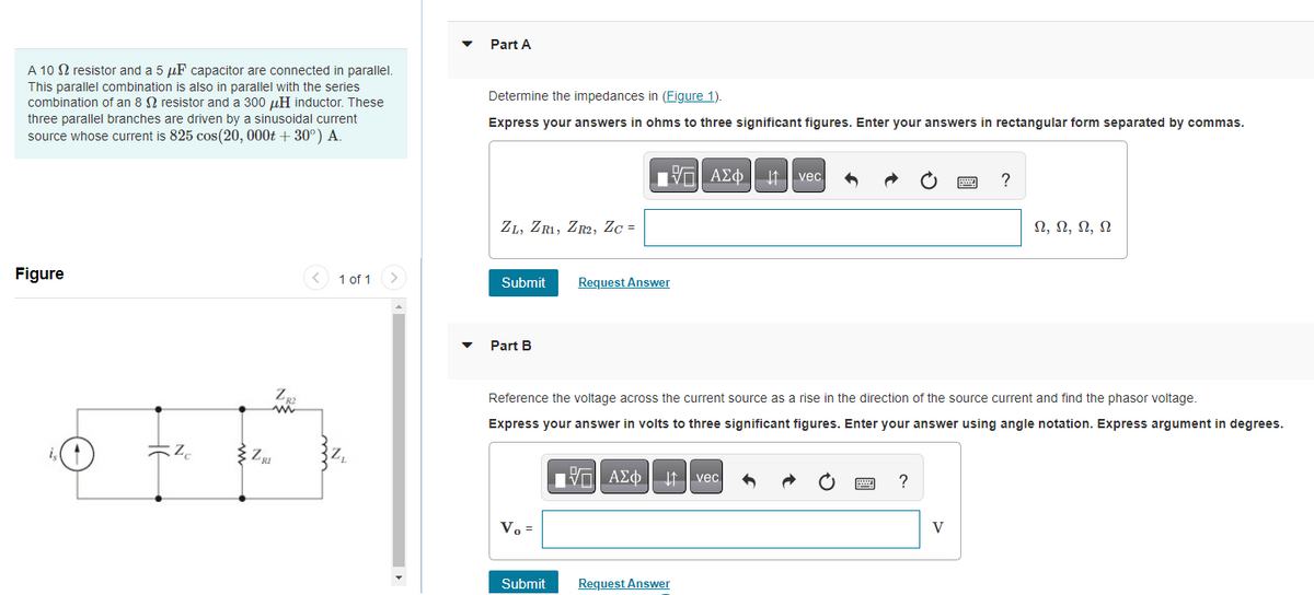 A 102 resistor and a 5 μF capacitor are connected in parallel.
This parallel combination is also in parallel with the series
combination of an 8 resistor and a 300 μH inductor. These
three parallel branches are driven by a sinusoidal current
source whose current is 825 cos(20, 000t +30°) A.
Figure
is
Zc
'RI
Zg2
ww
1 of 1 >
Part A
Determine the impedances in (Figure 1).
Express your answers in ohms to three significant figures. Enter your answers in rectangular form separated by commas.
ZL, ZR1, ZR2, Zc =
Submit
Part B
Vo =
Request Answer
Submit
ΑΣΦ | |
Reference the voltage across the current source as a rise in the direction of the source current and find the phasor voltage.
Express your answer in volts to three significant figures. Enter your answer using angle notation. Express argument in degrees.
ΙΠ| ΑΣΦ
ΑΣΦ
AΣo↓↑ vec
Request Answer
vec
?
pag
V
?
Ω, Ω, Ω, Ω