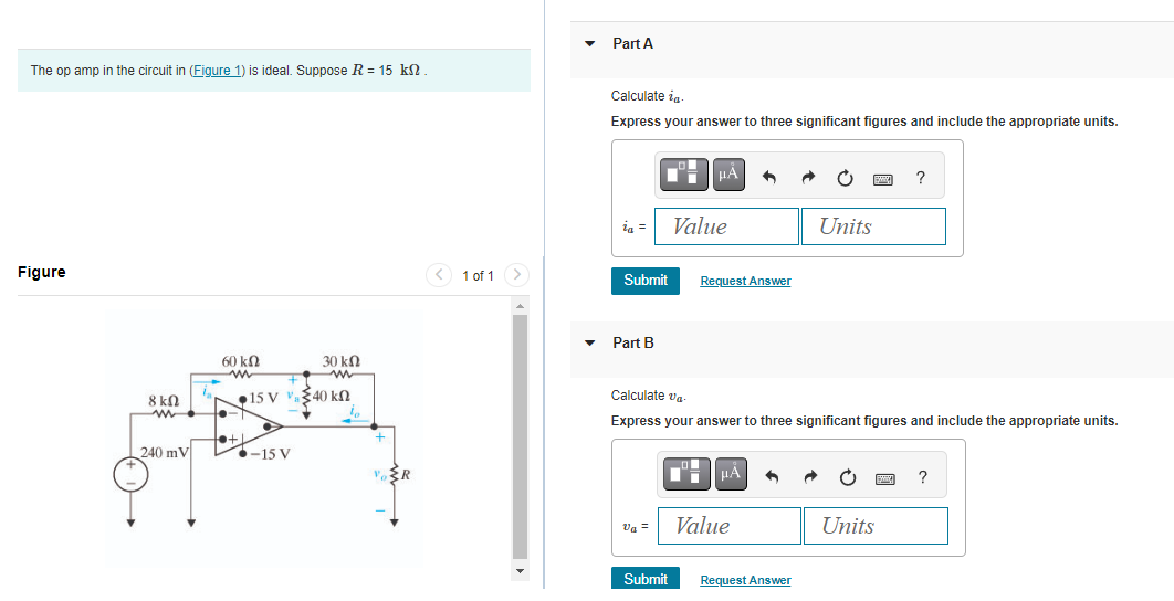 The op amp in the circuit in (Figure 1) is ideal. Suppose R = 15 kN.
Figure
8 ΚΩ
www
240 mV
60 ΚΩ
www
30 ΚΩ
ww
15 V V. 340 ΚΩ
to+L
-15 V
{R
1 of 1
Part A
Calculate ia
Express your answer to three significant figures and include the appropriate units.
ia =
Submit
▾ Part B
Va =
μÀ
Submit
Value
Request Answer
Calculate va
Express your answer to three significant figures and include the appropriate units.
μÀ
Value
Units
Request Answer
?
Units
?