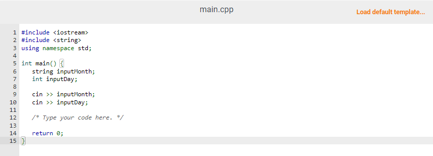 1 #include <iostream>
2 #include <string>
3 using namespace std;
4
5 int main() {
6
7
8
9
10
11
12
13
14
15}
string inputMonth;
int inputDay;
cin >> inputMonth;
cin >> inputDay;
/* Type your code here. */
return 0;
main.cpp
Load default template...