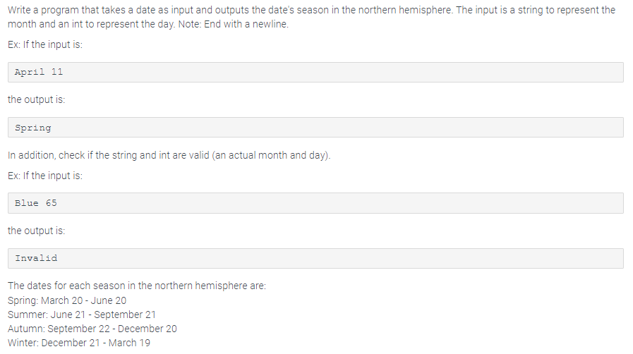 Write a program that takes a date as input and outputs the date's season in the northern hemisphere. The input is a string to represent the
month and an int to represent the day. Note: End with a newline.
Ex: If the input is:
April 11
the output is:
Spring
In addition, check if the string and int are valid (an actual month and day).
Ex: If the input is:
Blue 65
the output is:
Invalid
The dates for each season in the northern hemisphere are:
Spring: March 20 - June 20
Summer: June 21 - September 21
Autumn: September 22 - December 20
Winter: December 21 - March 19