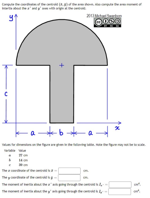 Compute the coordinates of the centroid (7, 9) of the area shown. Also compute the area moment of
intertia about the r' and y' axes with origin at the centroid.
2013 Michael Swanbom
BY NC SA
+
Ka*b*a
Values for dimensions on the figure are given in the following table. Note the figure may not be to scale.
Variable Value
a
27 cm
14 cm
39 cm
The a coordinate of the centroid is =
cm.
The y coordinate of the centroid is j
cm.
The moment of inertia about the r' axis going through the centroid is I, =
cm4.
The moment of inertia about the y' axis going through the centroid is I,
cm4.
