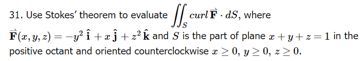 **Problem 31:**

Use Stokes' theorem to evaluate the surface integral:

\[
\iint_S \text{curl} \ \vec{F} \cdot d\vec{S}
\]

where 

\[
\vec{F}(x, y, z) = -y^2 \, \hat{i} + x \, \hat{j} + z^2 \, \hat{k}
\]

and \( S \) is the part of the plane \( x + y + z = 1 \) in the positive octant, which is oriented counterclockwise with \( x \geq 0 \), \( y \geq 0 \), \( z \geq 0 \).