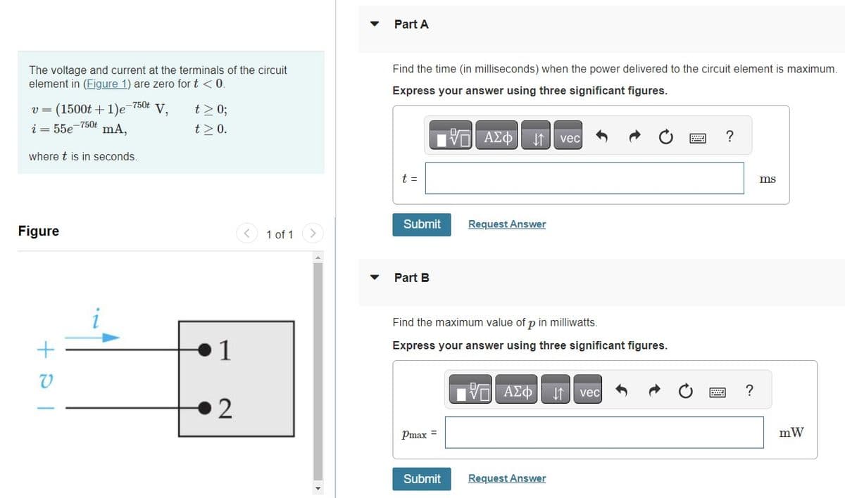 The voltage and current at the terminals of the circuit
element in (Figure 1) are zero for t < 0.
v = (1500t + 1)e¯¯
i = 55e-750t mA,
where t is in seconds.
Figure
-750t V.
+81
t> 0;
t> 0.
1
2
1 of 1
Part A
Find the time (in milliseconds) when the power delivered to the circuit element is maximum.
Express your answer using three significant figures.
- ΑΣΦ ↓↑ vec
t =
Submit
Part B
Find the maximum value of p in milliwatts.
Express your answer using three significant figures.
Pmax
Request Answer
Submit
AΣo↓ vec
Request Answer
?
?
ms
mW