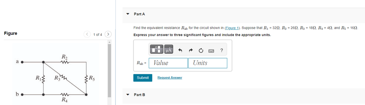 Figure
a
b.
R₁
R₂
www
R3
ww
R4
1 of 4 >
R5
Part A
Find the equivalent resistance Rab for the circuit shown in (Figure 1). Suppose that R₁ = 32, R₂ = 26, R3 = 18N, R4 = 4, and R5 = 16.
Express your answer to three significant figures and include the appropriate units.
Rab =
Submit
Part B
μA
Value
Request Answer
Units
P
?