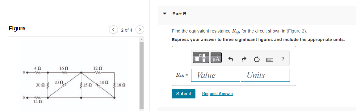 Figure
a.
402
30 ΩΣ
bew
1402
16 02
www
20
120
2 of 4
10 Ω
3150 দ্ 180
Part B
Find the equivalent resistance Rab for the circuit shown in (Figure 2).
Express your answer to three significant figures and include the appropriate units.
Rab =
Submit
μÅ
Value
Request Answer
Units
?