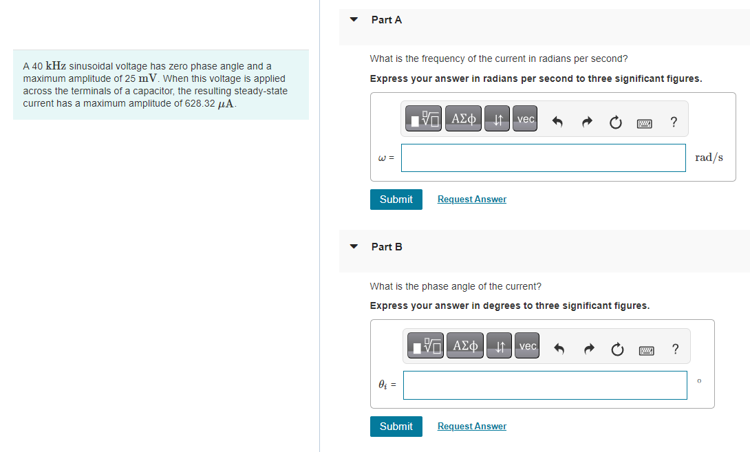 A 40 kHz sinusoidal voltage has zero phase angle and a
maximum amplitude of 25 mV. When this voltage is applied
across the terminals of a capacitor, the resulting steady-state
current has a maximum amplitude of 628.32 μA.
Part A
What is the frequency of the current in radians per second?
Express your answer in radians per second to three significant figures.
Submit
Part B
0₁ =
VAΣ vec
Submit
VI
What is the phase angle of the current?
Express your answer in degrees to three significant figures.
Request Answer
VAΣ vec
Request Answer
?
?
rad/s